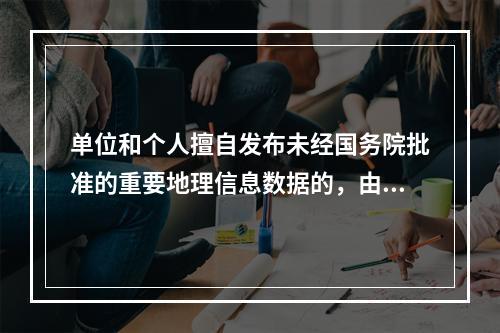 单位和个人擅自发布未经国务院批准的重要地理信息数据的，由下