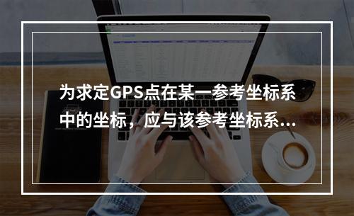 为求定GPS点在某一参考坐标系中的坐标，应与该参考坐标系中