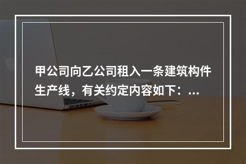 甲公司向乙公司租入一条建筑构件生产线，有关约定内容如下：（1