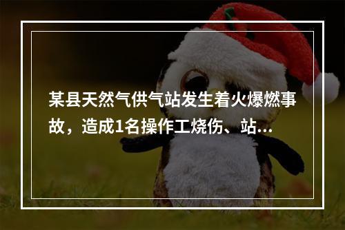 某县天然气供气站发生着火爆燃事故，造成1名操作工烧伤、站内储