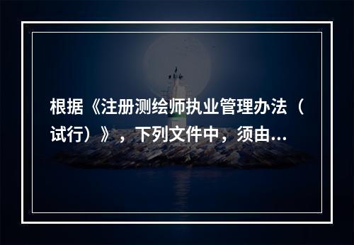 根据《注册测绘师执业管理办法（试行）》，下列文件中，须由注