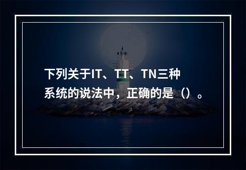 下列关于IT、TT、TN三种系统的说法中，正确的是（）。