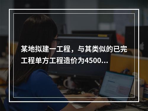 某地拟建一工程，与其类似的已完工程单方工程造价为4500元/