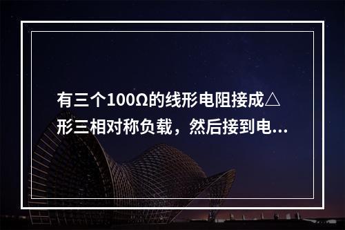 有三个100Ω的线形电阻接成△形三相对称负载，然后接到电压