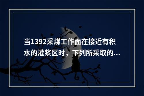 当1392采煤工作面在接近有积水的灌浆区时，下列所采取的措施