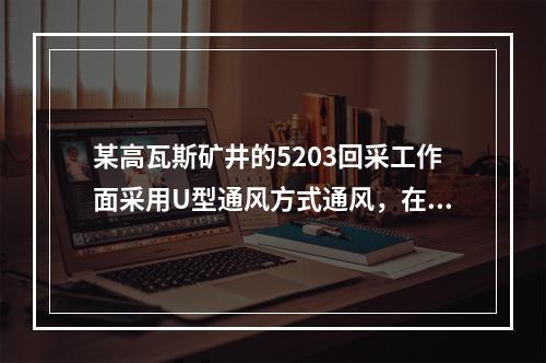 某高瓦斯矿井的5203回采工作面采用U型通风方式通风，在生产