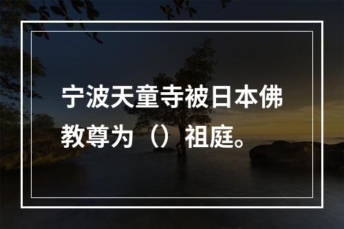 宁波天童寺被日本佛教尊为（）祖庭。