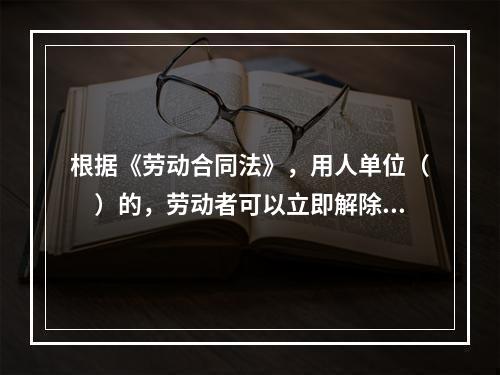 根据《劳动合同法》，用人单位（　）的，劳动者可以立即解除劳动