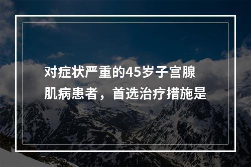 对症状严重的45岁子宫腺肌病患者，首选治疗措施是