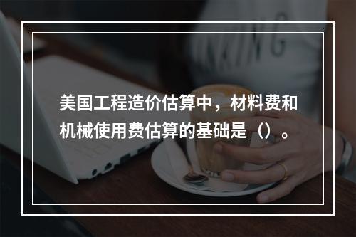 美国工程造价估算中，材料费和机械使用费估算的基础是（）。