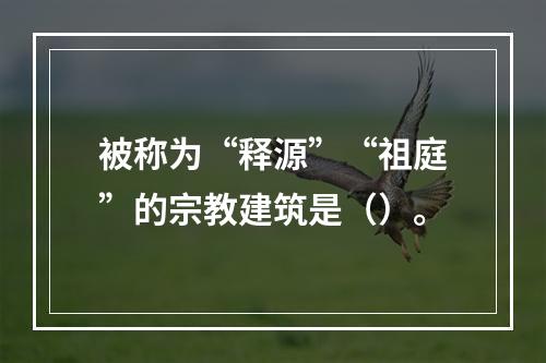 被称为“释源”“祖庭”的宗教建筑是（）。