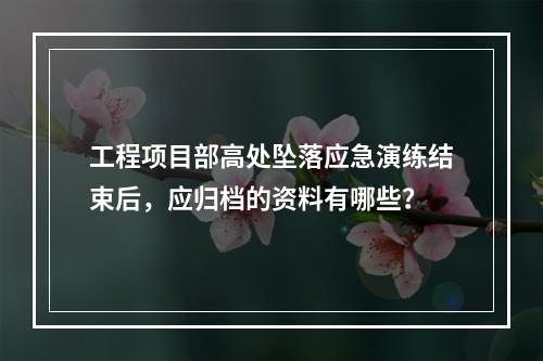 工程项目部高处坠落应急演练结束后，应归档的资料有哪些？