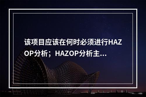 该项目应该在何时必须进行HAZOP分析；HAZOP分析主要是