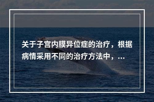 关于子宫内膜异位症的治疗，根据病情采用不同的治疗方法中，下列