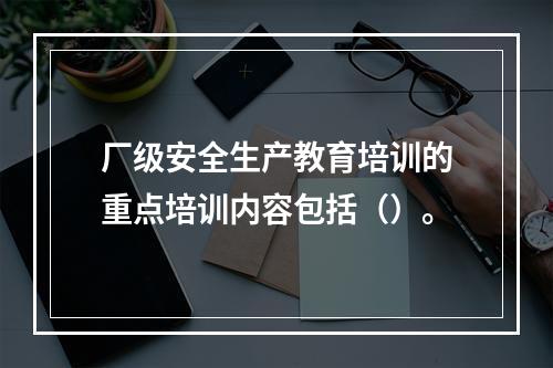 厂级安全生产教育培训的重点培训内容包括（）。