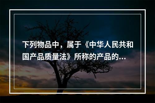 下列物品中，属于《中华人民共和国产品质量法》所称的产品的有（