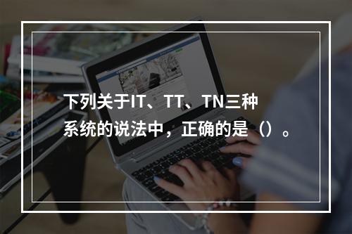 下列关于IT、TT、TN三种系统的说法中，正确的是（）。