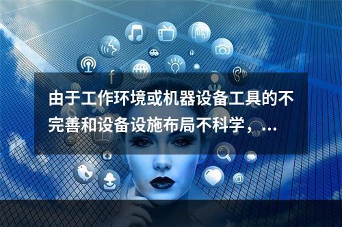 由于工作环境或机器设备工具的不完善和设备设施布局不科学，工艺