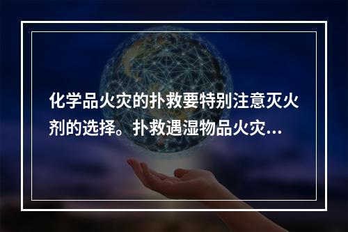 化学品火灾的扑救要特别注意灭火剂的选择。扑救遇湿物品火灾时，