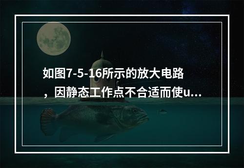 如图7-5-16所示的放大电路，因静态工作点不合适而使uo