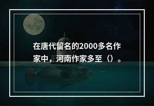 在唐代留名的2000多名作家中，河南作家多至（）。