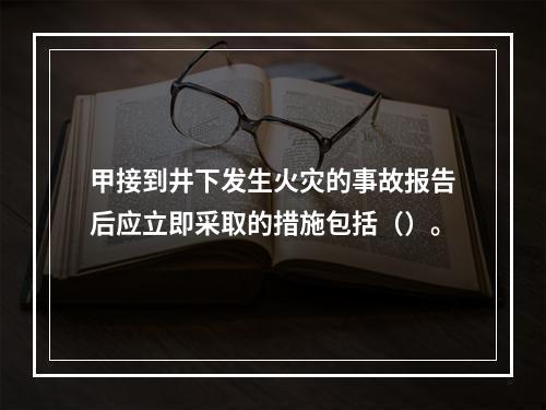 甲接到井下发生火灾的事故报告后应立即采取的措施包括（）。