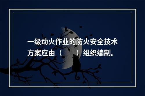 一级动火作业的防火安全技术方案应由（　　）组织编制。