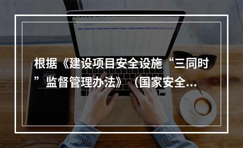 根据《建设项目安全设施“三同时”监督管理办法》（国家安全生产