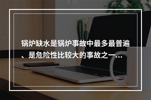 锅炉缺水是锅炉事故中最多最普遍、是危险性比较大的事故之一。下