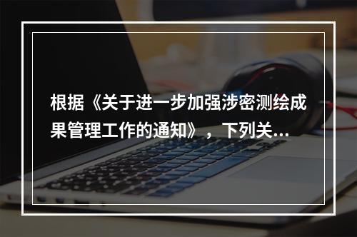 根据《关于进一步加强涉密测绘成果管理工作的通知》，下列关于涉