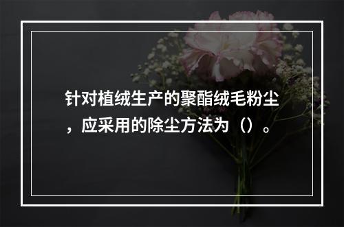 针对植绒生产的聚酯绒毛粉尘，应采用的除尘方法为（）。