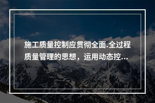 施工质量控制应贯彻全面.全过程质量管理的思想，运用动态控制原