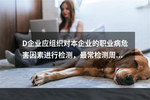 D企业应组织对本企业的职业病危害因素进行检测，最常检测周期为