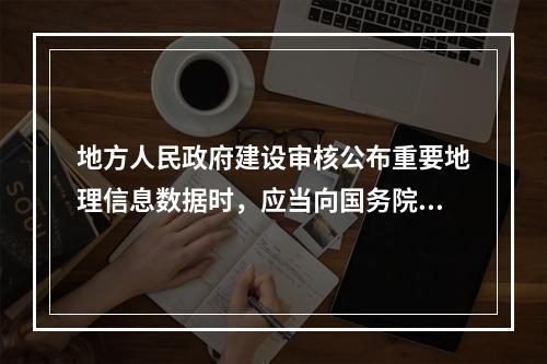 地方人民政府建设审核公布重要地理信息数据时，应当向国务院测