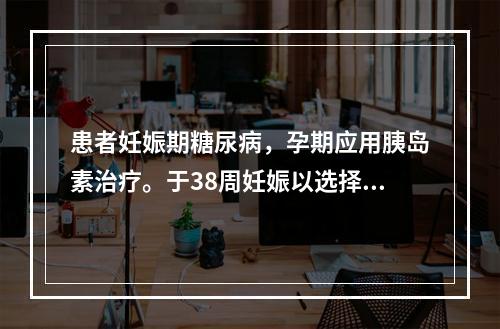 患者妊娠期糖尿病，孕期应用胰岛素治疗。于38周妊娠以选择性剖