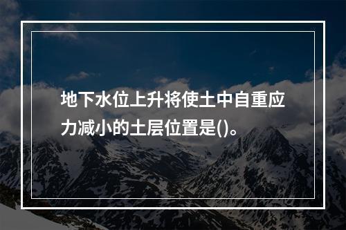 地下水位上升将使土中自重应力减小的土层位置是()。