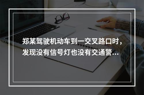 郑某驾驶机动车到一交叉路口时，发现没有信号灯也没有交通警察，