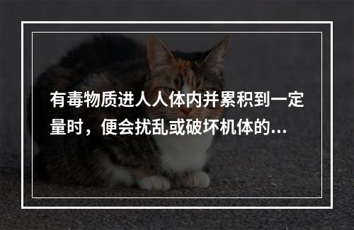 有毒物质进人人体内并累积到一定量时，便会扰乱或破坏机体的正常