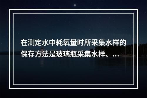 在测定水中耗氧量时所采集水样的保存方法是玻璃瓶采集水样、4