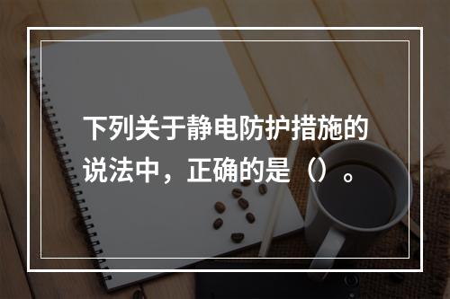 下列关于静电防护措施的说法中，正确的是（）。