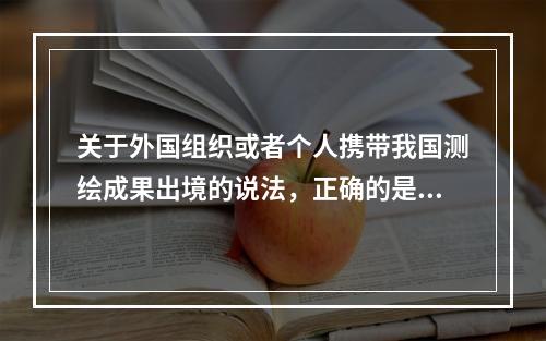 关于外国组织或者个人携带我国测绘成果出境的说法，正确的是（