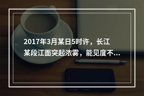 2017年3月某日5时许，长江某段江面突起浓雾，能见度不足2