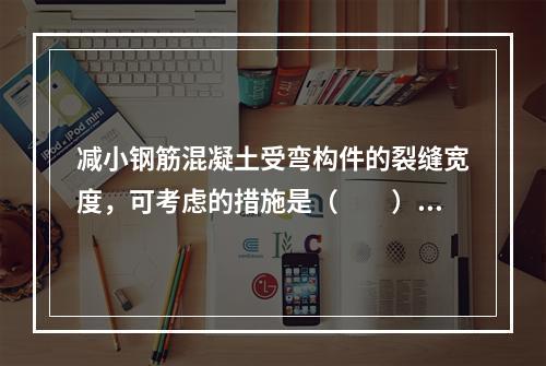 减小钢筋混凝土受弯构件的裂缝宽度，可考虑的措施是（　　）。