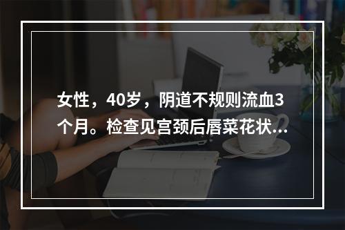 女性，40岁，阴道不规则流血3个月。检查见宫颈后唇菜花状赘生