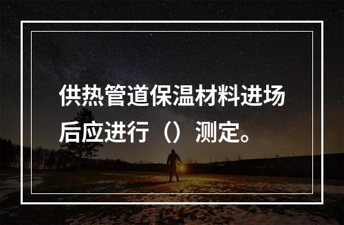 供热管道保温材料进场后应进行（）测定。