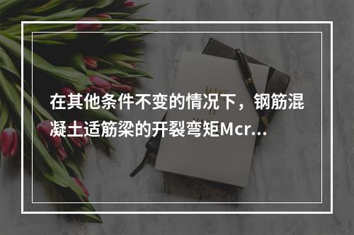 在其他条件不变的情况下，钢筋混凝土适筋梁的开裂弯矩Mcr与破