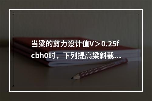 当梁的剪力设计值V＞0.25fcbh0时，下列提高梁斜截面受