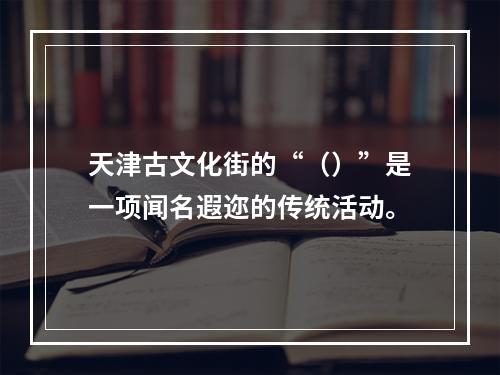 天津古文化街的“（）”是一项闻名遐迩的传统活动。