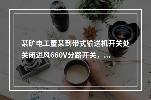 某矿电工董某到带式输送机开关处关闭进风660V分路开关，计划