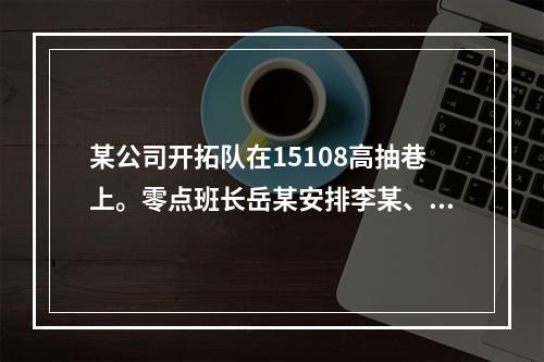 某公司开拓队在15108高抽巷上。零点班长岳某安排李某、刘某